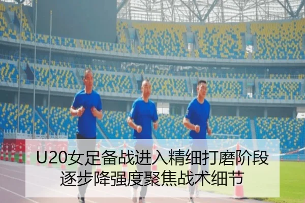 U20女足备战进入精细打磨阶段 逐步降强度聚焦战术细节
